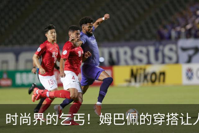 时尚界的乞丐！姆巴佩的穿搭让人哭笑不得